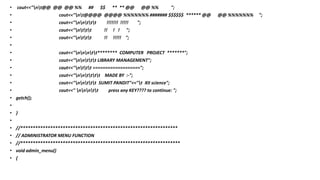 • cout<<"nt@@ @@ @@ %% ## $$ ** ** @@ @@ %% ";
• cout<<"nt@@@@ @@@@ %%%%%%% ####### $$$$$$ ****** @@ @@ %%%%%%% ";
• cout<<"nnttt !!!!!!! !!!!! ";
• cout<<"nttt !! ! ! ";
• cout<<"nttt !! !!!!! ";
•
• cout<<"nnntt******** COMPUTER PROJECT *******";
• cout<<"nnttt LIBRARY MANAGEMENT";
• cout<<"nttt ===================";
• cout<<"nntttt MADE BY :-";
• cout<<"nnttt SUMIT PANDIT"<<"t XII science";
• cout<<" nnntt press any KEY???? to continue: ";
• getch();
•
• }
•
• //***************************************************************
• // ADMINISTRATOR MENU FUNCTION
• //****************************************************************
• void admin_menu()
• {
 