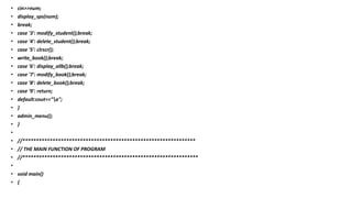 • cin>>num;
• display_sps(num);
• break;
• case '3': modify_student();break;
• case '4': delete_student();break;
• case '5': clrscr();
• write_book();break;
• case '6': display_allb();break;
• case '7': modify_book();break;
• case '8': delete_book();break;
• case '9': return;
• default:cout<<"a";
• }
• admin_menu();
• }
•
• //***************************************************************
• // THE MAIN FUNCTION OF PROGRAM
• //****************************************************************
•
• void main()
• {
 