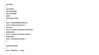 •
• class book
• {
• char bno[6];
• char bname[50];
• char aname[20];
• public:
• void create_book()
• {
• cout<<"nNEW BOOK ENTRYno";
• cout<<"nEnter The book no.";
• cin>>bno;
• cout<<"nnEnter The Name of The Book ";
• gets(bname);
• cout<<"nnEnter The Author's Name ";
• gets(aname);
• cout<<"nnnBook Created..";
• }
•
• void show_book()
• {
• cout<<"nBook no. : "<<bno;
 