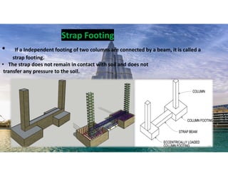 • If a Independent footing of two columns are connected by a beam, it is called a
strap footing.
• The strap does not remain in contact with soil and does not
transfer any pressure to the soil.
Strap Footing
13
 