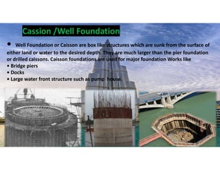 • Well Foundation or Caisson are box like structures which are sunk from the surface of
either land or water to the desired depth. They are much larger than the pier foundation
or drilled caissons. Caisson foundations are used for major foundation Works like
• Bridge piers
• Docks
• Large water front structure such as pump house.
Cassion /Well Foundation
19
 