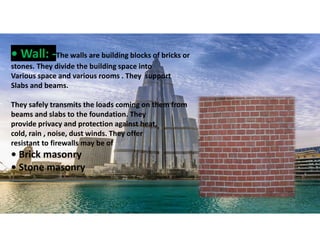 • Wall: -The walls are building blocks of bricks or
stones. They divide the building space into
Various space and various rooms . They support
Slabs and beams.
They safely transmits the loads coming on them from
beams and slabs to the foundation. They
provide privacy and protection against heat,
cold, rain , noise, dust winds. They offer
resistant to firewalls may be of
• Brick masonry
• Stone masonry
23
 