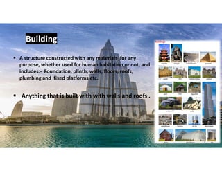  Anything that is built with with walls and roofs .
Building
 A structure constructed with any materials for any
purpose, whether used for human habitation or not, and
includes:- Foundation, plinth, walls, floors, roofs,
plumbing and fixed platforms etc.
3
 
