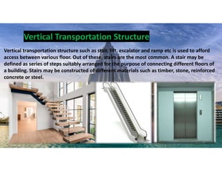 Vertical transportation structure such as stair, lift, escalator and ramp etc is used to afford
access between various floor. Out of these, stairs are the most common. A stair may be
defined as series of steps suitably arranged for the purpose of connecting different floors of
a building. Stairs may be constructed of different materials such as timber, stone, reinforced
concrete or steel.
Vertical Transportation Structure
33
 