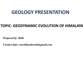 GEOLOGY PRESENTATION
TOPIC- GEODYNAMIC EVOLUTION OF HIMALAYA
Prepared by- Ritik
Contact Info- raoritikyadavnkt@gmail.com
 
