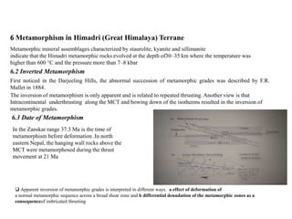 6 Metamorphism in Himadri (Great Himalaya) Terrane
Metamorphic mineral assemblages characterized by staurolite, kyanite and sillimanite
indicate that the Himadri metamorphic rocks evolved at the depth of30–35 km where the temperature was
higher than 600 °C and the pressure more than 7–8 kbar
6.2 Inverted Metamorphism
First noticed in the Darjeeling Hills, the abnormal succession of metamorphic grades was described by F.R.
Mallet in 1884.
The inversion of metamorphism is only apparent and is related to repeated thrusting. Another view is that
Intracontinental underthrusting along the MCT and bowing down of the isotherms resulted in the inversion of
metamorphic grades.
 Apparent inversion of metamorphic grades is interpreted in different ways. a effect of deformation of
a normal metamorphic sequence across a broad shear zone and b differential denudation of the metamorphic zones as a
consequenceof imbricated thrusting
6.3 Date of Metamorphism
In the Zanskar range 37.3 Ma is the time of
metamorphism before deformation .In north
eastern Nepal, the hanging wall rocks above the
MCT were metamorphosed during the thrust
movement at 21 Ma
 