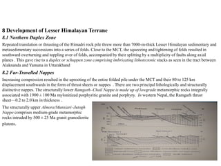 8 Development of Lesser Himalayan Terrane
8.1 Northern Duplex Zone
Repeated translation or thrusting of the Himadri rock pile threw more than 7000-m-thick Lesser Himalayan sedimentary and
metasedimentary successions into a series of folds. Close to the MCT, the squeezing and tightening of folds resulted in
southward overturning and toppling over of folds, accompanied by their splitting by a multiplicity of faults along axial
planes . This gave rise to a duplex or schuppen zone comprising imbricating lithotectonic stacks as seen in the tract between
Alaknanda and Yamuna in Uttarakhand
8.2 Far-Travelled Nappes
Increasing compression resulted in the uprooting of the entire folded pile under the MCT and their 80 to 125 km
displacement southwards in the form of thrust sheets or nappes . There are two principal lithologically and structurally
distinctive nappes. The structurally lower Ramgarh–Chail Nappe is made up of lowgrade metamorphic rocks integrally
associated with 1900 ± 100 Ma mylonitized porphyritic granite and porphyry. In western Nepal, the Ramgarh thrust
sheet—0.2 to 2.0 km in thickness .
The structurally upper Almora/Munsiari–Jutogh
Nappe comprises medium-grade metamorphic
rocks intruded by 500 ± 25 Ma granit granodiorite
plutons.
 