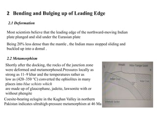 2 Bending and Bulging up of Leading Edge
2.1 Deformation
Most scientists believe that the leading edge of the northward-moving Indian
plate plunged and slid under the Eurasian plate
Being 20% less dense than the mantle , the Indian mass stopped sliding and
buckled up into a domal .
2.2 Metamorphism
Shortly after the docking, the rocks of the junction zone
were deformed and metamorphosed.Pressures locally as
strong as 11–9 kbar and the temperatures rather as
low as (420–350 °C) converted the ophiolites in many
places into blue schists which
are made up of glaucophane, jadeite, lawsonite with or
without phengite
Coesite-bearing eclogite in the Kaghan Valley in northern
Pakistan indicates ultrahigh-pressure metamorphism at 46 Ma
 