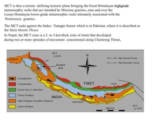 MCT is thus a terrane -defining tectonic plane bringing the Great Himalayan highgrade
metamorphic rocks that are intruded by Miocene granites, onto and over the
Lesser Himalayan lower-grade metamorphic rocks intimately associated with the
Proterozoic granites.
The MCT ends against the Indus– Tsangpo Suture which is in Pakistan, where it is described as
the Main Mantle Thrust
In Nepal, the MCT zone is a 2- to 3-km-thick zone of strain that developed
during two or more episodes of movement concentrated along Chomrong Thrust,
 