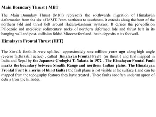 The Main Boundary Thrust (MBT) represents the southwards migration of Himalayan
deformation from the site of MMT. From northeast to southwest, it extends along the front of the
northern fold and thrust belt around Hazara-Kashmir Syntaxes. It carries the per-collision
Paleozoic and mesozoic sedimentary rocks of northern deformed fold and thrust belt in its
hanging wall and post- collision folded Miocene foreland- basin deposits in its footwall.
Main Boundary Thrust ( MBT)
Himalayan Frontal Thrust (HFT)
The Siwalik foothills were uplifted approximately one million years ago along high angle
reverse faults (still active) , called Himalayan Frontal Fault (or thrust ) and first mapped in
India and Nepal by the Japanese Geologist T. Nakata in 1972 . The Himalayan Frontal Fault
marks the boundary between Siwalik Range and northern Indian plains. The Himalayan
Frontal Fault is a series of blind faults ( the fault plane is not visible at the surface ), and can be
mapped from the topography features they have created . These faults are often under an apron of
debris from the hillsides.
 