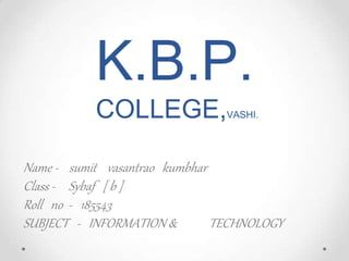 K.B.P.
COLLEGE,VASHI.
Name - sumit vasantrao kumbhar
Class - Sybaf [ b ]
Roll no - 185543
SUBJECT - INFORMATION & TECHNOLOGY
 