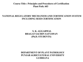 NATIONAL REGULATORY MECHANISM AND CERTIFICATION SYSTEM
INCLUDING SEED CERTIFICATION
S. K. AGGARWAL
BHAGAT SACHIN SATYAWAN
(Ph.D. STUDENTS)
Course Title-: Principles and Procedures of Certification
Plant Path. 603
DEPARTMENT OF PLANT PATHOLOGY
PUNJAB AGRICULTURAL UNIVERSITY
LUDHIANA
 