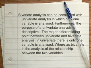 Bivariate analysis can be contrasted with
  univariate analysis in which only one
  variable is analysed. Furthermore, the
  purpose of a univariate analysis is
  descriptive. The major differentiating
  point between univariate and bivariate
  analysis, in univariate there is only one
  variable is analysed. Where as bivariate
  is the analysis of the relationship
  between the two variables.
 