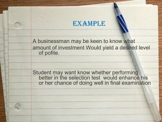 EXAMPLE

A businessman may be keen to know what
amount of investment Would yield a desired level
  of pofite.


Student may want know whether performing
  better in the selection test would enhance his
  or her chance of doing well in final examination
 