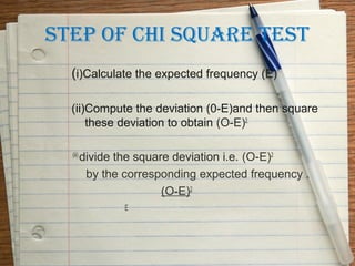 STEP OF CHI SQUARE TEST
  (i)Calculate the expected frequency (E)

  (ii)Compute the deviation (0-E)and then square
      these deviation to obtain (O-E)2.

  (iii)
          divide the square deviation i.e. (O-E)2
           by the corresponding expected frequency .
                          (O-E)2
                  E
 