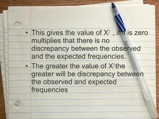 • This gives the value of X2 , if it is zero
  multiplies that there is no
  discrepancy between the observed
  and the expected frequencies.
• The greater the value of X2 the
  greater will be discrepancy between
  the observed and expected
  frequencies.
 