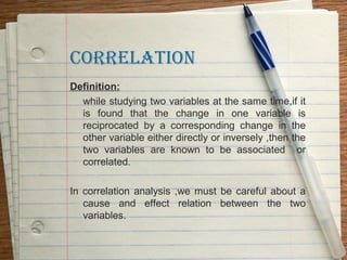 CORRELATION
Definition:
  while studying two variables at the same time,if it
  is found that the change in one variable is
  reciprocated by a corresponding change in the
  other variable either directly or inversely ,then the
  two variables are known to be associated or
  correlated.

In correlation analysis ,we must be careful about a
   cause and effect relation between the two
   variables.
 