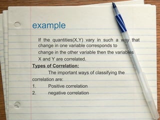 example
   If the quantities(X,Y) vary in such a way that
   change in one variable corresponds to
   change in the other variable then the variables
   X and Y are correlated.
Types of Correlation:
        The important ways of classifying the
correlation are:
1.      Positive correlation
2.      negative correlation
 