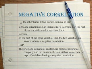 NEgATIVE CORRELATION
  on the other hand. If two variables move in the
 opposite directions i.e.an increase (or a decrease ) on the part
      of one variable result a decrease (or a
increase)
on the part of the other variable, then the two variables are
      known to have a negative correlation .
EXP-
The price and demand of an item,the profit of insurance
      company and the number of claims it has to meet etc. are
      exp. of variables having a negative correlation.
 