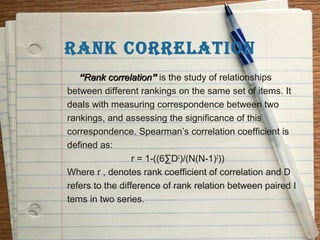 RANK CORRELATION
   “Rank correlation” is the study of relationships
between different rankings on the same set of items. It
deals with measuring correspondence between two
rankings, and assessing the significance of this
correspondence. Spearman’s correlation coefficient is
defined as:
                  r = 1-((6∑D2)/(N(N-1)2))
Where r , denotes rank coefficient of correlation and D
refers to the difference of rank relation between paired I
tems in two series.
 