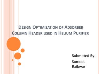 DESIGN OPTIMIZATION OF ADSORBER
COLUMN HEADER USED IN HELIUM PURIFIER
Submitted By:
Sumeet
Raikwar
 