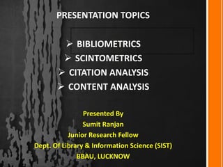  BIBLIOMETRICS
 SCINTOMETRICS
 CITATION ANALYSIS
 CONTENT ANALYSIS
Presented By
Sumit Ranjan
Junior Research Fellow
Dept. Of Library & Information Science (SIST)
BBAU, LUCKNOW
PRESENTATION TOPICS
 