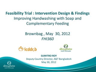Feasibility Trial : Intervention Design & Findings
    Improving Handwashing with Soap and
             Complementary Feeding

           Brownbag , May 30, 2012
                  FHI360


                        SUMITRO ROY
            Deputy Country Director, A&T Bangladesh
                        May 30, 2012
 