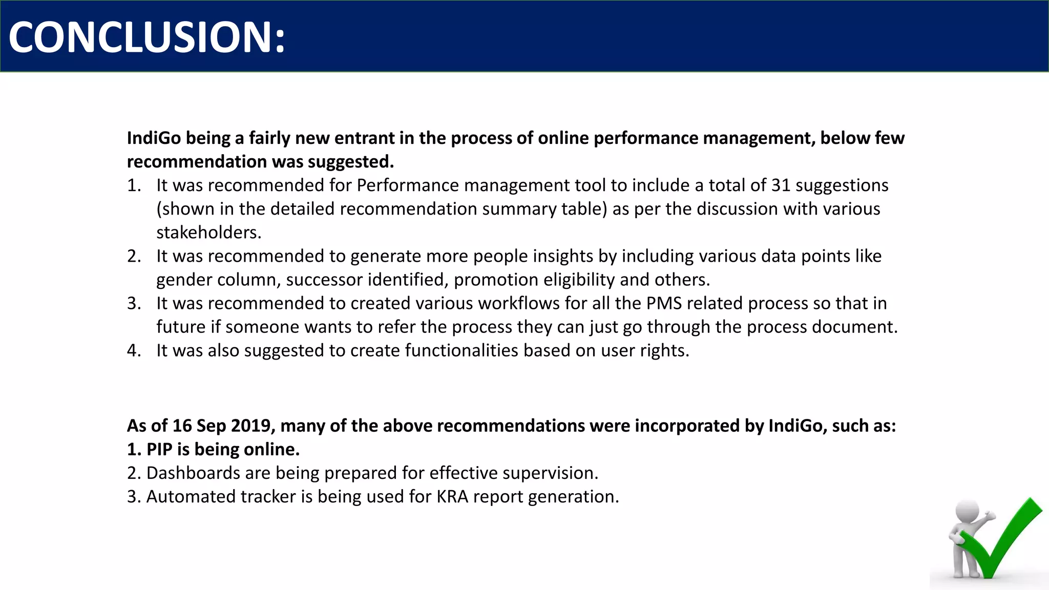 CONCLUSION:
IndiGo being a fairly new entrant in the process of online performance management, below few
recommendation was suggested.
1. It was recommended for Performance management tool to include a total of 31 suggestions
(shown in the detailed recommendation summary table) as per the discussion with various
stakeholders.
2. It was recommended to generate more people insights by including various data points like
gender column, successor identified, promotion eligibility and others.
3. It was recommended to created various workflows for all the PMS related process so that in
future if someone wants to refer the process they can just go through the process document.
4. It was also suggested to create functionalities based on user rights.
As of 16 Sep 2019, many of the above recommendations were incorporated by IndiGo, such as:
1. PIP is being online.
2. Dashboards are being prepared for effective supervision.
3. Automated tracker is being used for KRA report generation.
 