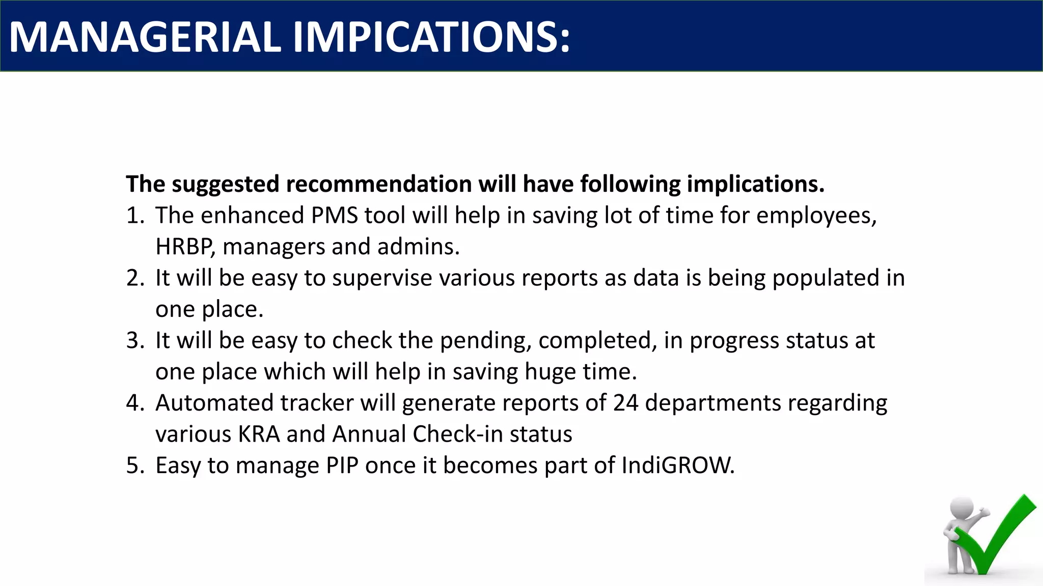 MANAGERIAL IMPICATIONS:
The suggested recommendation will have following implications.
1. The enhanced PMS tool will help in saving lot of time for employees,
HRBP, managers and admins.
2. It will be easy to supervise various reports as data is being populated in
one place.
3. It will be easy to check the pending, completed, in progress status at
one place which will help in saving huge time.
4. Automated tracker will generate reports of 24 departments regarding
various KRA and Annual Check-in status
5. Easy to manage PIP once it becomes part of IndiGROW.
 