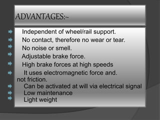 ADVANTAGES:~ 
Independent of wheel/rail support. 
No contact, therefore no wear or tear. 
No noise or smell. 
Adjustable brake force. 
High brake forces at high speeds 
It uses electromagnetic force and. 
not friction. 
Can be activated at will via electrical signal 
Low maintenance 
Light weight 
 