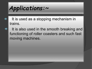 Applications:~ 
It is used as a stopping mechanism in 
trains. 
It is also used in the smooth breaking and 
functioning of roller coasters and such fast 
moving machines. 
 