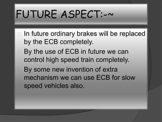 FUTURE ASPECT:-~ 
In future ordinary brakes will be replaced 
by the ECB completely. 
By the use of ECB in future we can 
control high speed train completely. 
By some new invention of extra 
mechanism we can use ECB for slow 
speed vehicles also. 
 