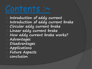 Contents :~ 
Introduction of eddy current 
Introduction of eddy current brake 
Circular eddy current brake 
Linear eddy current brake 
How eddy current brake works? 
Advantages 
Disadvantages 
Applications 
Future Aspects 
conclusion 
 