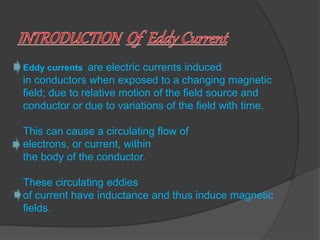 Eddy currents are electric currents induced 
in conductors when exposed to a changing magnetic 
field; due to relative motion of the field source and 
conductor or due to variations of the field with time. 
This can cause a circulating flow of 
electrons, or current, within 
the body of the conductor. 
These circulating eddies 
of current have inductance and thus induce magnetic 
fields. 
 