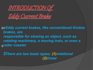 Š Eddy current brakes, like conventional friction 
brakes, are 
responsible for slowing an object, such as 
rotating machinery, a moving train, or even a 
roller coaster 
Š There are two basic types: (1)rotational 
(2)linear 
 