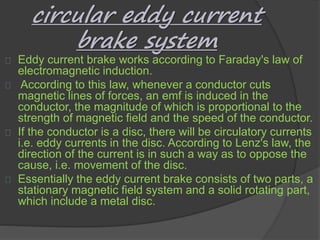 circular eddy current 
brake system 
Eddy current brake works according to Faraday's law of 
electromagnetic induction. 
According to this law, whenever a conductor cuts 
magnetic lines of forces, an emf is induced in the 
conductor, the magnitude of which is proportional to the 
strength of magnetic field and the speed of the conductor. 
If the conductor is a disc, there will be circulatory currents 
i.e. eddy currents in the disc. According to Lenz's law, the 
direction of the current is in such a way as to oppose the 
cause, i.e. movement of the disc. 
Essentially the eddy current brake consists of two parts, a 
stationary magnetic field system and a solid rotating part, 
which include a metal disc. 
 