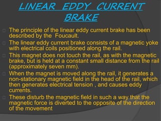 LINEAR EDDY CURRENT 
BRAKE 
The principle of the linear eddy current brake has been 
described by the Foucault. 
The linear eddy current brake consists of a magnetic yoke 
with electrical coils positioned along the rail. 
This magnet does not touch the rail, as with the magnetic 
brake, but is held at a constant small distance from the rail 
(approximately seven mm). 
When the magnet is moved along the rail, it generates a 
non-stationary magnetic field in the head of the rail, which 
then generates electrical tension , and causes eddy 
currents. 
These disturb the magnetic field in such a way that the 
magnetic force is diverted to the opposite of the direction 
of the movement 
 