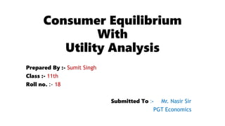Consumer Equilibrium
With
Utility Analysis
Prepared By :- Sumit Singh
Class :- 11th
Roll no. :- 18
Submitted To :- Mr. Nasir Sir
PGT Economics
 