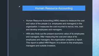 z
 Human Resource Accounting (HRA) means to measure the cost
and value of the people (i.e. employees and managers) in the
organization. it measures the cost incurred to recruit, hire, train
and develop employees and managers.
 HRA also finds out the present economic value of its employees
and managers. After measuring the cost and value of its
employees and managers, the organization prepares a report.
This report is called HRA Report. It is shown to the employees,
managers and outside investors.
Human Resource Accounting
 