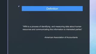 z
”HRA is a process of identifying and measuring data about human
resources and communicating this information to interested parties”
-American Association of Accountants
Definition
 