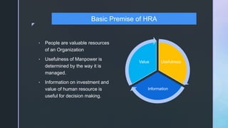 z
• People are valuable resources
of an Organization
• Usefulness of Manpower is
determined by the way it is
managed.
• Information on investment and
value of human resource is
useful for decision making.
Usefulness
Information
Value
Basic Premise of HRA
 