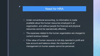 z
 Under conventional accounting, no information is made
available about the human resources employed in an
organization, and without people the financial and physical
resources cannot be operationally effective.
 The expenses related to the human organization are charged to
current revenue instead
 If the value of human resource is not duly reported in profit and
loss account and balance sheet, the important act of
management on human assets cannot be perceived.
Need for HRA
 