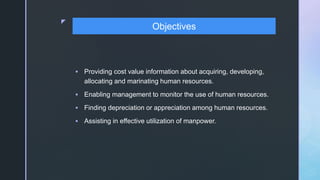 z
 Providing cost value information about acquiring, developing,
allocating and marinating human resources.
 Enabling management to monitor the use of human resources.
 Finding depreciation or appreciation among human resources.
 Assisting in effective utilization of manpower.
Objectives
 