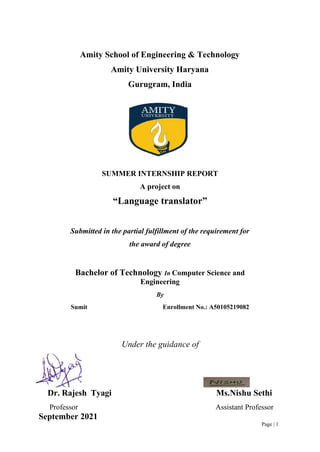 Page | 1
Amity School of Engineering & Technology
Amity University Haryana
Gurugram, India
SUMMER INTERNSHIP REPORT
A project on
“Language translator”
Submitted in the partial fulfillment of the requirement for
the award of degree
Bachelor of Technology In Computer Science and
Engineering
By
Sumit Enrollment No.: A50105219082
Under the guidance of
Dr. Rajesh Tyagi Ms.Nishu Sethi
Professor Assistant Professor
September 2021
 