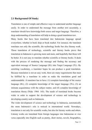 Page | 11
2.1 Background Of Study:
Translation is one of simple and effective ways to understand another language
easily. In order to understand the message from another text accurately, a
translator should have knowledge both source and target language. Therefore, a
deep understanding of translation will help in doing a good translation text.
Many books that have been translated into Indonesian language spread
everywhere, whether in book shop or book market. For instance, the translator
translates not only the scientific, the technology books but also literary work.
Those translation of technology, scientific and literary books prove that
translation in Indonesia is growing more and more, and hopefully that those will
be better. It is not easy to translate whether scientific or literary books. It deals
with the process of rendering the message and finding the accuracy and
equivalent message of Source Language (SL) into Target Language (TL). By
enriching vocabulary, a translator hopes he can produce a good translation.
Because translation is not an easy work, there are many requirements that must
be fulfilled by a translator in order to make the translation good and
understandable. A translator has to have: (1) complete knowledge of the source
language (SL), (2) complete knowledge of the target language (TL), (3) an
intimate acquaintance with the subject matter, and (4) complete knowledge of
translation theory (Nida: 1964: 145). The needs of translated books become
wider in order to support the development of science and technology in
developing country such as Indonesia.
The wider development of science and technology in Indonesia, automatically
the more Indonesia’s role is noticed in international world. Nowadays,
translation is not only for scientific works, but also for literary works and others.
Literary works are translated from foreign languages into Indonesian or vice
versa especially into English such as poetry, short stories, novels, biographies,
 