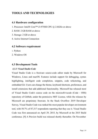 Page | 14
TOOLS AND TECHNOLOGIES
4.1 Hardware configuration
1. Processor: Intel® Core™ i3-9750H CPU @ 2.6GHz or above
2. RAM: 2 GB RAM or above
3. Storage: 2 GB or above
4. Active Internet Connection
4.2 Software requirement
1. Python
2. Windows OS
4.3 Development Tools
4.3.1 Visual Studio Code
Visual Studio Code is a freeware source-code editor made by Microsoft for
Windows, Linux and macOS. Features include support for debugging, syntax
highlighting, intelligent code completion, snippets, code refactoring, and
embedded Git. Users can change the theme, keyboard shortcuts, preferences, and
install extensions that add additional functionality. Microsoft has released most
of Visual Studio Code's source code on the microsoft/vscode (Code - OSS)
repository of GitHub, under the permissive MIT License, while the releases by
Microsoft are proprietary freeware. In the Stack Overflow 2019 Developer
Survey, Visual Studio Code was ranked the most popular developer environment
tool, with 50.7% of 87,317 respondents reporting that they use it. Visual Studio
Code was first announced on April 29, 2015, by Microsoft at the 2015 Build
conference. [9] A Preview build was released shortly thereafter. On November
 