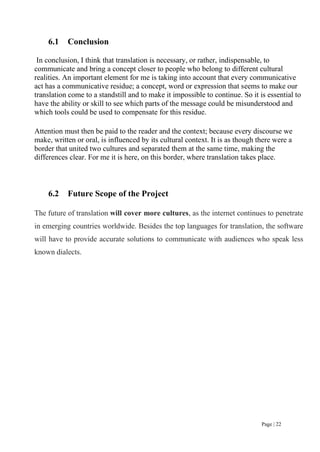 Page | 22
6.1 Conclusion
In conclusion, I think that translation is necessary, or rather, indispensable, to
communicate and bring a concept closer to people who belong to different cultural
realities. An important element for me is taking into account that every communicative
act has a communicative residue; a concept, word or expression that seems to make our
translation come to a standstill and to make it impossible to continue. So it is essential to
have the ability or skill to see which parts of the message could be misunderstood and
which tools could be used to compensate for this residue.
Attention must then be paid to the reader and the context; because every discourse we
make, written or oral, is influenced by its cultural context. It is as though there were a
border that united two cultures and separated them at the same time, making the
differences clear. For me it is here, on this border, where translation takes place.
6.2 Future Scope of the Project
The future of translation will cover more cultures, as the internet continues to penetrate
in emerging countries worldwide. Besides the top languages for translation, the software
will have to provide accurate solutions to communicate with audiences who speak less
known dialects.
 