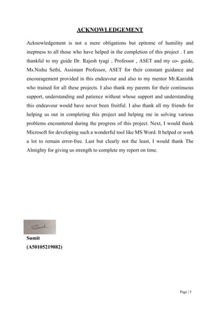 Page | 5
ACKNOWLEDGEMENT
Acknowledgement is not a mere obligations but epitome of humility and
ineptness to all those who have helped in the completion of this project . I am
thankful to my guide Dr. Rajesh tyagi , Professor , ASET and my co- guide,
Ms.Nishu Sethi, Assistant Professor, ASET for their constant guidance and
encouragement provided in this endeavour and also to my mentor Mr.Kanishk
who trained for all these projects. I also thank my parents for their continuous
support, understanding and patience without whose support and understanding
this endeavour would have never been fruitful. I also thank all my friends for
helping us out in completing this project and helping me in solving various
problems encountered during the progress of this project. Next, I would thank
Microsoft for developing such a wonderful tool like MS Word. It helped or work
a lot to remain error-free. Last but clearly not the least, I would thank The
Almighty for giving us strength to complete my report on time.
Sumit
(A50105219082)
 