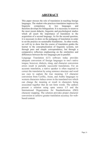 Page | 6
ABSTRACT
This paper stresses the role of translation in teaching foreign
languages. The student who practices translation improves his
linguistic competence in two languages and
therefore develops his bilingualism. It is necessary to resort to
the most recent didactic, linguistic and psychological studies
which all assert the importance of translation in the
acquisition of a second language. As for the second question,
it is necessary to draw on the pedagogy of translation in order
to set the practice on sustainable foundations . In other words,
we will try to show that the course of translation guides the
learner to the conceptualization of linguistic systems, not
through pure and simple correspondence, but through a
comparative reflection emphasizing on the similarities and
differences between the two languages put in parallel.
Language Translation (LT) software today provides
adequate conversion of foreign languages to one's native
tongue; however, dialects, slang, and character conversion
errors result in partially successful translations. For an
accurate translation, a native speaker is often required to
correct the translation by using sentence structure and word
use cues to capture the true meaning. LT character
conversion from Cyrillic, Asian, and Arabic languages to
western characters induce errors in the translated text which
can change the meaning or result in characters being
associated together that do not form words. The authors
present a solution using open source LT and the
International Organization for Standardization (ISO)
character mapping. The solution provides proper character
conversion to achieve greater translation accuracy for web-
based content.
 