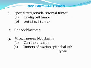 Non Germ Cell Tumors
1. Specialized gonadal stromal tumor
(a) Leydig cell tumor
(b) sertoli cell tumor
2. Gonadoblastoma
3. Miscellaneous Neoplasms
(a) Carcinoid tumor
(b) Tumors of ovarian epithelial sub
types
 